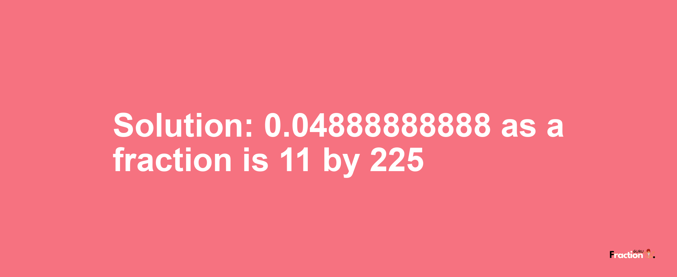 Solution:0.04888888888 as a fraction is 11/225